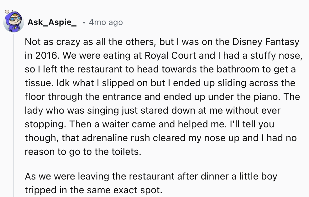 number - Ask_Aspie_ 4mo ago Not as crazy as all the others, but I was on the Disney Fantasy in 2016. We were eating at Royal Court and I had a stuffy nose, so I left the restaurant to head towards the bathroom to get a tissue. Idk what I slipped on but I 